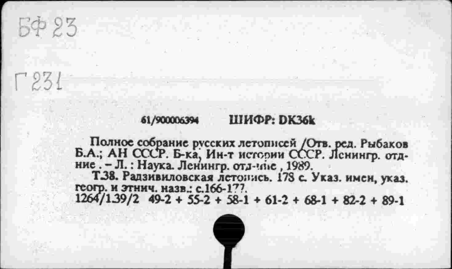 ﻿г
61/9000063М ШИФР: DK36k
Полное собрание русских летописсй/Отв. ред. Рыбаков Б.А.; АН СССР. Б-ка. Ин-т истсоии СССР. Лснингр. отд-ние . - Л. : Наука. Лснингр. отд-чпе , 1989.
Т38. Радзивиловская летопись. 178 с. Указ, имен, указ, гсогр. и этнич. назв.: с.166-1??.
1264/139/2 49-2 + 55-2 + 58-1 ♦ 61-2 + 68-1 + 82-2 + 89-1